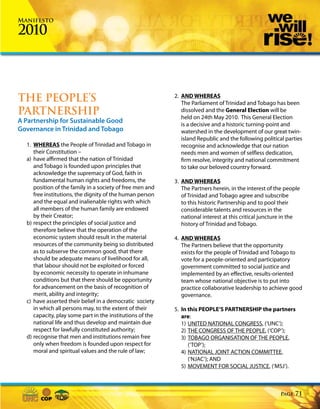 Manifesto

2010



THE PEOPLE’S                                               2. AND WHEREAS
                                                              The Parliament of Trinidad and Tobago has been
PARTNERSHIP                                                   dissolved and the General Election will be
                                                              held on 24th May 2010. This General Election
A Partnership for Sustainable Good                            is a decisive and a historic turning-point and
Governance in Trinidad and Tobago                             watershed in the development of our great twin-
                                                              island Republic and the following political parties
  1. WHEREAS the People of Trinidad and Tobago in             recognise and acknowledge that our nation
     their Constitution –                                     needs men and women of selfless dedication,
  a) have affirmed that the nation of Trinidad                firm resolve, integrity and national commitment
     and Tobago is founded upon principles that               to take our beloved country forward.
     acknowledge the supremacy of God, faith in
     fundamental human rights and freedoms, the            3. AND WHEREAS
     position of the family in a society of free men and      The Partners herein, in the interest of the people
     free institutions, the dignity of the human person       of Trinidad and Tobago agree and subscribe
     and the equal and inalienable rights with which          to this historic Partnership and to pool their
     all members of the human family are endowed              considerable talents and resources in the
     by their Creator;                                        national interest at this critical juncture in the
  b) respect the principles of social justice and             history of Trinidad and Tobago.
     therefore believe that the operation of the
     economic system should result in the material         4. AND WHEREAS
     resources of the community being so distributed          The Partners believe that the opportunity
     as to subserve the common good, that there               exists for the people of Trinidad and Tobago to
     should be adequate means of livelihood for all,          vote for a people-oriented and participatory
     that labour should not be exploited or forced            government committed to social justice and
     by economic necessity to operate in inhumane             implemented by an effective, results-oriented
     conditions but that there should be opportunity          team whose national objective is to put into
     for advancement on the basis of recognition of           practice collaborative leadership to achieve good
     merit, ability and integrity;                            governance.
  c) have asserted their belief in a democratic society
     in which all persons may, to the extent of their      5. In this PEOPLE’S PARTNERSHIP the partners
     capacity, play some part in the institutions of the      are:
     national life and thus develop and maintain due          1) UNITED NATIONAL CONGRESS, (‘UNC’);
     respect for lawfully constituted authority;              2) THE CONGRESS OF THE PEOPLE, (‘COP’);
  d) recognise that men and institutions remain free          3) TOBAGO ORGANISATION OF THE PEOPLE,
     only when freedom is founded upon respect for               (‘TOP’);
     moral and spiritual values and the rule of law;          4) NATIONAL JOINT ACTION COMMITTEE,
                                                                 (‘NJAC’); AND
                                                              5) MOVEMENT FOR SOCIAL JUSTICE, (‘MSJ’).



                                                                                                       Page   71
 
