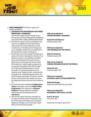 Manifesto

                                                                                                 2010



  6. NOW THEREFORE the Partners agree and
     declare as follows:
     a. LEADER OF THE PARTNERSHIP AND PRIME
        MINISTERIAL CANDIDATE:                           FOR and on behalf of
        The Partners agree that the Leader of the        UNITED NATIONAL CONGRESS
        Partnership and Prime Ministerial Candidate is
        and shall be Mrs. KAMLA PERSAD-BISSESSAR.        Kamla Persad-Bissessar
     b. The Partners agree to select candidates and      Political Leader, UNC
        only one candidate from the Partnership
        shall contest the General Election in each
        constituency in Trinidad and in Tobago and       FOR and on behalf of
        such candidate shall be the standard-bearer      THE CONGRESS OF THE PEOPLE
        for the Partners in that constituency.
     c. The Partners commit to adopt Principles and      Winston Dookeran
        Codes of Conduct whereby the interest of our     Political Leader, COP
        beloved country is and shall be put before
        party and individual self-interest and as a
        government comprising the Partners they          FOR and on behalf of
        will implement a public policy programme         TOBAGO ORGANISATION OF THE PEOPLE
        to improve the quality of life of the People
        of Trinidad and Tobago based on shared           Ashworth Jack
        principles of national development and           Political Leader, TOP
        national unity. Together these constitute the
        foundation for sustainable government. The
        said Principles and Codes of Conduct include     FOR and on behalf of
        but are not limited to the matters set out in    NATIONAL JOINT ACTION COMMITTEE
        the Appendix hereto attached and marked as
        “A”.                                             Makandal Daaga
     d. The Partners have established Collaborative      Political Leader/Chief Servant, NJAC
        Teams to develop a common Public Policy
        Programme to be shared on a Common
        Platform and have agreed to establish            FOR and on behalf of
        mechanisms for the achievement of                MOVEMENT FOR SOCIAL JUSTICE
        Consensus.
     e. The Partners agree that they will abide by       Errol K. Mc Leod
        the spirit and letter of the Constitution and    Chairman, MSJ
        law of Trinidad and Tobago and to propose
        legislative changes as are necessary to give     Dated this 21st day of April, 2010
        effect to the will of the people.



Page   72
 
