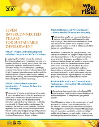 Manifesto

2010



SEVEN                                                        PILLAR 3: National and Personal Security
                                                             – Human Security for Peace and Prosperity
INTERCONNECTED
PILLARS                                                      T   his is a critical area for our country and has been
                                                                 for some time. Trinidad and Tobago will not be
                                                             able to design a desirable future unless law and order,
FOR SUSTAINABLE                                              and security of the person and of property can be
DEVELOPMENT                                                  addressed in a context in which all citizens can feel that
                                                             justice can and will be done.

PILLAR 1: People-Centred Development                         We will seek to transform the society to create a just
– We Need Everyone and All Can Contribute                    and fair environment. We recognise that lawlessness
                                                             and disorder contribute to the atmosphere in which

In a country of 1.3 million people, the optimum
 contribution of each and every citizen is crucial. In a
knowledge-driven economy, a strong basic education
                                                             criminal activity thrives and we will address this
                                                             challenge head on. But we will also focus on addressing
                                                             social issues which nurture an environment where
system and significant participation in tertiary             crime tends to flourish. We will rethink the prison
education make a decisive difference. Accordingly,           system, reorganise the justice system and make
we commit to making human development a central              interventions of a proactive and preventative nature.
thrust through the education system and through the          At the centre of our focus will be human security and
creation of other infrastructure to support lifelong         the establishment of a regime of peace, security and
learning, skills building, institutional strengthening and   prosperity on a sustainable basis for our nation.
the building of a competitive economy.
                                                             PILLAR 4: Information and Communication
PILLAR 2: Poverty Eradication and                            Technologies – Connecting T&T and Building
Social Justice – Preference for Poor and                     the New Economy
Disadvantaged


T   he number of people who continue to live under
    the poverty line is about 20%. For an energy-rich
                                                             Information and communication technologies (ICT)
                                                              and the systems that they can create are fundamental
                                                             to the development of every modern, progressive
nation, this is totally unacceptable. Social Justice         society.
demands that abject poverty be reduced and
ultimately eradicated. All our citizens are entitled to      The ICT backbone, linked to the competencies of a well
a sustainable livelihood and the gap between the             educated population, provide the required support
haves and the have-nots must be closed. The issues           for effective communication, information sharing and
of poverty eradication, closing the divide between           knowledge management. We will expand the country’s
the rich and the poor and providing a safety network         internet connection capabilities so that every citizen
for the poor and vulnerable, are fundamental to the          will be able to have access and conduct business for a
strategy of development that we embrace.                     wide range of governmental services. IT-based learning


                                                                                                               Page   7
 