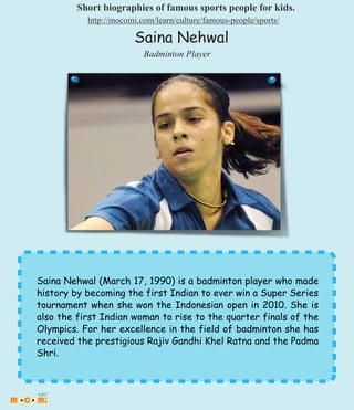 Saina Nehwal (March 17, 1990) is a badminton player who made
history by becoming the first Indian to ever win a Super Series
tournament when she won the Indonesian open in 2010. She is
also the first Indian woman to rise to the quarter finals of the
Olympics. For her excellence in the field of badminton she has
received the prestigious Rajiv Gandhi Khel Ratna and the Padma
Shri.
Saina Nehwal
Badminton Player
Short biographies of famous sports people for kids.
http://mocomi.com/learn/culture/famous-people/sports/
 
