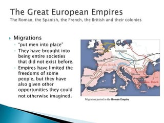 Migrations“put men into place”They have brought into being entire societies that did not exist before. Empires have limited the freedoms of some people, but they have also given other opportunities they could not otherwise imagined.The Great European EmpiresThe Roman, the Spanish, the French, the British and their colonies Migration period in the Roman Empire