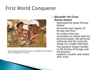 Alexander the GreatRoman empire Destroyed the great Persian EmpireHe united vast regions of Europe and Asia.An empire that was associated so clearly with the personal power, the personal authority and the nurtured image of a single individual.The greatest empire builder in the history of Europe and the greatest explorer, traveler and seeker after truth.First World ConquerorThe victorious Alexander the Great in the Battle of Issus against Persian King Darius in 333 B.C.