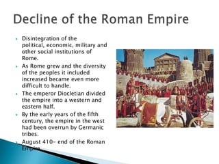 Disintegration of the political, economic, military and other social institutions of Rome.As Rome grew and the diversity of the peoples it included increased became even more difficult to handle.The emperor Diocletian divided the empire into a western and eastern half.By the early years of the fifth century, the empire in the west had been overrun by Germanic tribes.August 410- end of the Roman Empire. Decline of the Roman Empire