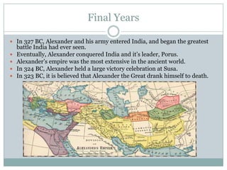 Final YearsIn 327 BC, Alexander and his army entered India, and began the greatest battle India had ever seen.Eventually, Alexander conquered India and it’s leader, Porus.Alexander’s empire was the most extensive in the ancient world.In 324 BC, Alexander held a large victory celebration at Susa.In 323 BC, it is believed that Alexander the Great drank himself to death.