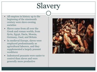 SlaveryAll empires in history up to the beginning of the nineteenth century were slave-owning societiesSlaves came from all over the Greek and roman worlds, from Syria, Egypt, Dacia, Moesia, Germany, Gaul, and BritainIn medieval Europe, slaves were employed predominantly as agricultural laborers, and they supplemented a largely peasant workforceIndentured peasants were easier to control than slaves and were generally more productive 