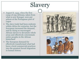 SlaveryAugust 8, 1444, when the first cargo of 235 Africans, taken from what is now Senegal, were put ashore at the Portuguese port of LagosThe slave trade had been endemic within Africa for centuries, but the European increased the demand, and by doing so encouraged African slavers to devastate whole areas and effectively exterminate entire peoples in the African hinterland The European demand for effectively transformed what had been a local commercial practices into the greatest forced migration in human history 