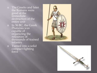 The Greeks and later the Romans were good at the immediate destruction of the entire unitIn 36 BC, the Greek Phalanax was capable of organizing the resources of thousands of trained infantryTurned into a solid compact fighting force