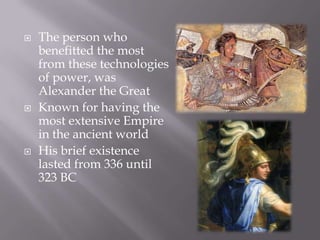 The person who benefitted the most from these technologies of power, was Alexander the GreatKnown for having the most extensive Empire in the ancient worldHis brief existence lasted from 336 until 323 BC
