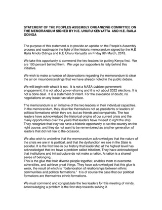 STATEMENT OF THE PEOPLES ASSEMBLY ORGANIZING COMMITTEE ON
THE MEMORANDUM SIGNED BY H.E. UHURU KENYATTA AND H.E. RAILA
ODINGA
The purpose of this statement is to provide an update on the People’s Assembly
process and roadmap in the light of the historic memorandum signed by the H.E
Raila Amolo Odinga and H.E Uhuru Kenyatta on Friday 9th March, 2018.
We take this opportunity to commend the two leaders for putting Kenya ﬁrst. We
are 100 percent behind them. We urge our supporters to rally behind this
initiative.
We wish to make a number of observations regarding the memorandum to clear
the air on misunderstandings that we have already noted in the public debate.
We will begin with what it is not. It is not a NASA-Jubilee government
engagement; it is not about power-sharing and it is not about 2022 elections. It is
not a done deal. It is a statement of intent. For the avoidance of doubt, no
negotiations on any issue has taken place.
The memorandum is an initiative of the two leaders in their individual capacities.
In the memorandum, they describe themselves not as presidents or leaders of
political formations which they are, but as friends and compatriots. The two
leaders have acknowledged the historical origins of our current crisis and the
many opportunities over the years that leaders have missed to right the ship.
They recognize that they too have a historic opportunity to set the country on the
right course, and they do not want to be remembered as another generation of
leaders that did not rise to the occasion.
We also wish to underline that the memorandum acknowledges that the nature of
the crisis we are in is political, and that the dysfunction we see in the State is
societal. It is the ﬁrst time in our history that leadership at the highest level has
acknowledged that we have a problem called tribalism. They have acknowledged
that institutions and infrastructure do not make a nation. A nation is a shared
sense of belonging.
This is the glue that hold diverse people together, enables them to overcome
adversities, and achieve great things. They have acknowledged that this glue is
weak, the result of which is “deterioration of relationships between ethnic
communities and political formations.” It is of course the case that our political
formations are themselves ethnic formations.
We must commend and congratulate the two leaders for this meeting of minds.
Acknowledging a problem is the ﬁrst step towards solving it.
 