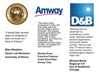 “ The talent Sally possesses in print, film and video are to be envied. Sally’s work is thorough. She grasps product, promotion and personality subjects easily. She is very perceptive, and does her homework. Her assignments have been on time, on budget and well executed.” Michael Grass   Executive Producer  Audio-Visual Dept.  Amway Corp. “ It would take several years of mistakes to learn as much as I have in 8 hours.” Mike Westjohn Senior Lab Mechanic University of Illinois “ Working with you advanced my competency in three areas: interview content, personal appearance, and overall mental comfort. I feel my half-hour TV session was a real success, and your professionalism played a major role.” Michael Moritz Regional V.P. Dun & Bradstreet Chicago 