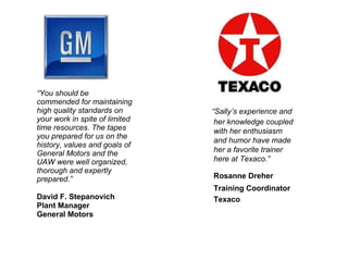 “ You should be commended for maintaining high quality standards on your work in spite of limited time resources. The tapes you prepared for us on the history, values and goals of General Motors and the UAW were well organized, thorough and expertly prepared.” David F. Stepanovich Plant Manager General Motors “ Sally’s experience and her knowledge coupled with her enthusiasm and humor have made her a favorite trainer here at Texaco.” Rosanne Dreher Training Coordinator Texaco 