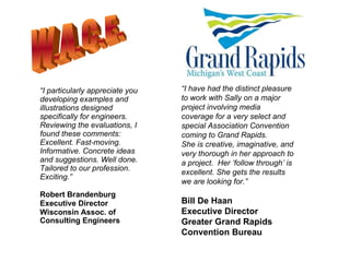“ I particularly appreciate you developing examples and illustrations designed specifically for engineers. Reviewing the evaluations, I found these comments: Excellent. Fast-moving. Informative. Concrete ideas and suggestions. Well done. Tailored to our profession. Exciting.” Robert Brandenburg Executive Director  Wisconsin Assoc. of  Consulting Engineers   “ I have had the distinct pleasure to work with Sally on a major project involving media coverage for a very select and special Association Convention coming to Grand Rapids. She is creative, imaginative, and very thorough in her approach to a project.  Her ‘follow through’ is excellent. She gets the results we are looking for.” Bill De Haan Executive Director Greater Grand Rapids Convention Bureau W.A.C.E. 