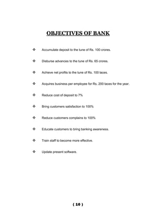 OBJECTIVES OF BANK


   Accumulate deposit to the tune of Rs. 100 crores.


   Disburse advances to the tune of Rs. 65 crores.


   Achieve net profits to the tune of Rs. 100 laces.


   Acquires business per employee for Rs. 200 laces for the year.


   Reduce cost of deposit to 7%


   Bring customers satisfaction to 100%


   Reduce customers complains to 100%


   Educate customers to bring banking awareness.


   Train staff to become more effective.


   Update present software.




                           ( 10 )
 