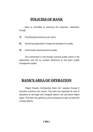 POLICIES OF BANK

       Bank is committed to achieving the customers’ satisfaction
through


1)     Providing best services as per norms.


2)     Enhancing organization’s image and reputation for quality.


3)     Continuously improving service quality.


       This commitment is met through nurturing quality culture in the
organization and the by constant adherence to laid down quality
management system.




     BANK’S AREA OF OPERATION

       “Rajkot People’s Co-Operative Bank Ltd.” operates through 5
branches including main branch. This bank has expanded its area of
operations to Jamnagar and Junagadh district, over and above Rajkot
region. This bank has geared up all its procedures to open its branches
in these districts.




                             ( 11 )
 