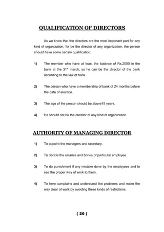 QUALIFICATION OF DIRECTORS

      As we know that the directors are the most important part for any
kind of organization, for be the director of any organization, the person
should have some certain qualification.


1)    The member who have at least the balance of Rs.2000 in the
      bank at the 31st march, so he can be the director of the bank
      according to the law of bank.


2)    The person who have a membership of bank of 24 months before
      the date of election.


3)    The age of the person should be above18 years.


4)    He should not be the creditor of any kind of organization.




AUTHORITY OF MANAGING DIRECTOR

1)    To appoint the managers and secretary.


2)    To decide the salaries and bonus of particular employee.


3)    To do punishment if any mistake done by the employees and to
      see the proper way of work to them.


4)    To here complains and understand the problems and make the
      way clear of work by avoiding these kinds of restrictions.




                              ( 20 )
 