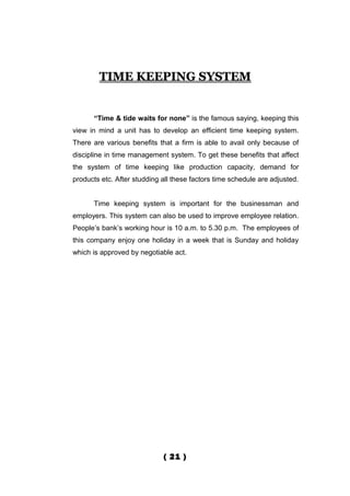 TIME KEEPING SYSTEM


      “Time & tide waits for none” is the famous saying, keeping this
view in mind a unit has to develop an efficient time keeping system.
There are various benefits that a firm is able to avail only because of
discipline in time management system. To get these benefits that affect
the system of time keeping like production capacity, demand for
products etc. After studding all these factors time schedule are adjusted.


      Time keeping system is important for the businessman and
employers. This system can also be used to improve employee relation.
People’s bank’s working hour is 10 a.m. to 5.30 p.m. The employees of
this company enjoy one holiday in a week that is Sunday and holiday
which is approved by negotiable act.




                             ( 21 )
 