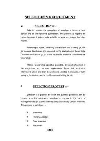 SELECTION & RECRUITMENT

                SELECTION :: -
       Selection means the procedure of selection in terms of best
person and all with required qualification. This process is negative by
nature because it selects only suitable persons and rejects the other
applied.


       According to Yoder, “the hiring process is of one or many ‘go, no-
go’ gauges. Candidates are screened by the application of these tools.
Qualified applications go on to the net hurdle, while the unqualified are
eliminated.”


       “Rajkot People’s Co-Operative Bank Ltd.” gives advertisement in
the magazines and receives applications. From that application
interview is taken, and then the person is selected in interview. Finally
salary is decided as per the qualification and ability for job.




              SELECTION PROCESS :: -


       Selection is a process by which the qualified personnel can be
chosen from the application selection is process in the hand of
management to get qualify and disqualify applicant by various methods.
This process is as follow :: -


              Interviews

              Primary selection

              Final selection

              Placement

                                 ( 22 )
 