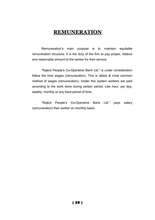 REMUNERATION


      Remuneration’s     main    purpose       is   to   maintain   equitable
remuneration structure. It is the duty of the firm to pay proper, relative
and reasonable amount to the worker for their service.


      “Rajkot People’s Co-Operative Bank Ltd.” is under consideration
follow the time wages (remuneration). This is oldest & most common
method of wages (remuneration). Under this system workers are paid
according to the work done during certain period. Like hour, par day,
weekly, monthly or any fixed period of time.


      “Rajkot   People’s    Co-Operative       Bank      Ltd.”   pays   salary
(remuneration) their worker on monthly basis.




                             ( 28 )
 