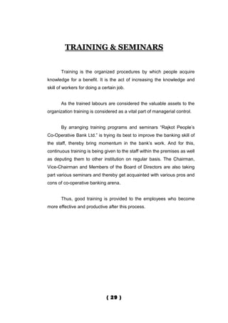 TRAINING & SEMINARS


       Training is the organized procedures by which people acquire
knowledge for a benefit. It is the act of increasing the knowledge and
skill of workers for doing a certain job.


       As the trained labours are considered the valuable assets to the
organization training is considered as a vital part of managerial control.


       By arranging training programs and seminars “Rajkot People’s
Co-Operative Bank Ltd.” is trying its best to improve the banking skill of
the staff, thereby bring momentum in the bank’s work. And for this,
continuous training is being given to the staff within the premises as well
as deputing them to other institution on regular basis. The Chairman,
Vice-Chairman and Members of the Board of Directors are also taking
part various seminars and thereby get acquainted with various pros and
cons of co-operative banking arena.


       Thus, good training is provided to the employees who become
more effective and productive after this process.




                               ( 29 )
 