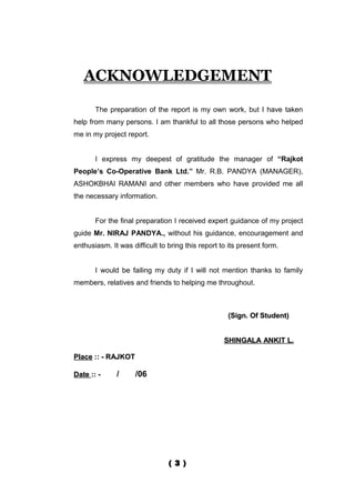 ACKNOWLEDGEMENT

       The preparation of the report is my own work, but I have taken
help from many persons. I am thankful to all those persons who helped
me in my project report.


       I express my deepest of gratitude the manager of “Rajkot
People’s Co-Operative Bank Ltd.” Mr. R.B. PANDYA (MANAGER),
ASHOKBHAI RAMANI and other members who have provided me all
the necessary information.


       For the final preparation I received expert guidance of my project
guide Mr. NIRAJ PANDYA., without his guidance, encouragement and
enthusiasm. It was difficult to bring this report to its present form.


       I would be failing my duty if I will not mention thanks to family
members, relatives and friends to helping me throughout.



                                                    (Sign. Of Student)


                                                   SHINGALA ANKIT L.

Place :: - RAJKOT

Date :: -     /      /06




                                ( 3 )
 