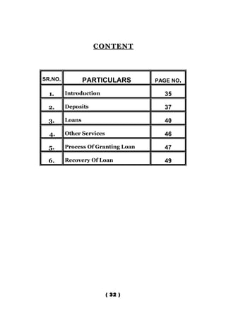 CONTENT



SR.NO.           PARTICULARS        PAGE NO.

  1.     Introduction                 35

  2.     Deposits                     37

  3.     Loans                        40

  4.     Other Services               46

  5.     Process Of Granting Loan     47

  6.     Recovery Of Loan             49




                          ( 32 )
 