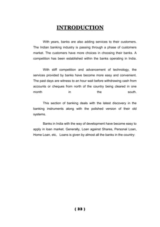 INTRODUCTION

        With years, banks are also adding services to their customers.
The Indian banking industry is passing through a phase of customers
market. The customers have more choices in choosing their banks. A
competition has been established within the banks operating in India.


        With stiff competition and advancement of technology, the
services provided by banks have become more easy and convenient.
The past days are witness to an hour wait before withdrawing cash from
accounts or cheques from north of the country being cleared in one
month                   in                 the                  south.


        This section of banking deals with the latest discovery in the
banking instruments along with the polished version of their old
systems.

        Banks in India with the way of development have become easy to
apply in loan market. Generally, Loan against Shares, Personal Loan,
Home Loan, etc, Loans is given by almost all the banks in the country:




                             ( 33 )
 