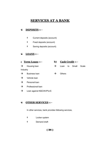 SERVICES AT A BANK

    DEPOSITS :: -


           Current deposits (account)

           Fixed deposits (account)

           Saving deposits (account)


    LOANS :: -


a) Term Loans :: -                   b)     Cash Credit :: -
     Housing loan                         Loan     to      Small   Scale
Industry
     Business loan                        Others

     Vehicle loan

     Personal loan

     Professional loan

     Loan against NSCKVPLIC




    OTHER SERVICES :: -


      In other services, bank provides following services,


               Locker system

               Demand draft



                            ( 34 )
 