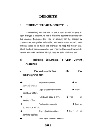 DEPOSITS

1)      CURRENT DEPOSIT (ACCOUNT) :: -


        While opening this account person or who so ever is going to
open this type of account, he has to make the regular transactions with
this account. Generally, this type of account can be opened by
businessmen, companies, industrialist, and common men etc, who have
working capital in his hand and interested to keep his money safe.
Mostly the businessmen open this type of account because they have to
receive and make payments through cheques many times in a day.


                 Required        Documents            To   Open      Current
        Account :: -


A.                  For partnership firm                    B.              For
     proprietorship firm


                         All partners’ photos.                     All
     partners’ photos.
                         Copy of partnership deed.                 P.A.N
     card Copy of firm.
                         P.A.N card Copy of firm.           Proof          of
     existing of firm.
                         Registration copy (If).                   Copy of
     S.T & C.S.T no. (If).
                         Proof of existing of firm.         Proof    of    all
     partners’ address.
                         Proof of all partners’ address.


                                 ( 35 )
 