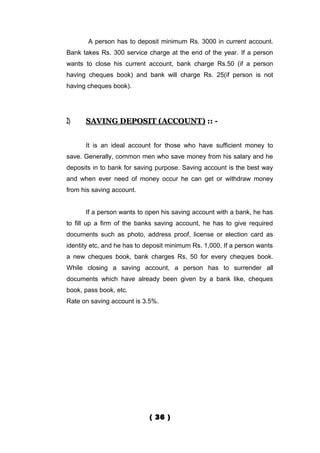 A person has to deposit minimum Rs. 3000 in current account.
Bank takes Rs. 300 service charge at the end of the year. If a person
wants to close his current account, bank charge Rs.50 (if a person
having cheques book) and bank will charge Rs. 25(if person is not
having cheques book).




2)    SAVING DEPOSIT (ACCOUNT) :: -


      It is an ideal account for those who have sufficient money to
save. Generally, common men who save money from his salary and he
deposits in to bank for saving purpose. Saving account is the best way
and when ever need of money occur he can get or withdraw money
from his saving account.


      If a person wants to open his saving account with a bank, he has
to fill up a firm of the banks saving account, he has to give required
documents such as photo, address proof, license or election card as
identity etc, and he has to deposit minimum Rs. 1,000. If a person wants
a new cheques book, bank charges Rs, 50 for every cheques book.
While closing a saving account, a person has to surrender all
documents which have already been given by a bank like, cheques
book, pass book, etc.
Rate on saving account is 3.5%.




                             ( 36 )
 