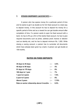 3)    FIXED DEPOSIT (ACCOUNT) :: -


      A person who has spares money for a particular period of time
and he wants to get it as double so for him fixed account is a best way
to deposit money. In this account he has to deposit his money for a
specific period of time and as a reward he can get double amount after
completion of time. If a person wants to open his fixed account with a
bank, he has to fill up a firm of the banks fixed account, he has to give
required documents such as photo, address proof, license or election
card as identity etc, and he has to deposit minimum Rs. 1,000. While
closing a saving account, a person has to surrender all documents
which have already been given by a bank. A person can get double at
109 months.




              RATES ON FIXED DEPOSITS


30 days to 45 days                             :: -   3.5%
46 days to 90 days                             :: -   5%
91 days to 179 days                            :: -   6%
180 days to 1 year                             :: -   7%
1 year to 2 years                              :: -   7.5%
2 year to 5 years                              :: -   8%
Above 5 years                                  :: -   7.75%
Rate on senior citizenship above 6 months :: -        0.5%




                             ( 37 )
 