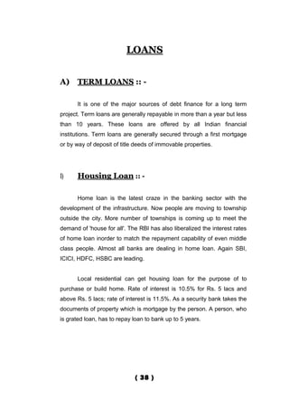 LOANS


A)    TERM LOANS :: -

      It is one of the major sources of debt finance for a long term
project. Term loans are generally repayable in more than a year but less
than 10 years. These loans are offered by all Indian financial
institutions. Term loans are generally secured through a first mortgage
or by way of deposit of title deeds of immovable properties.




1)    Housing Loan :: -

      Home loan is the latest craze in the banking sector with the
development of the infrastructure. Now people are moving to township
outside the city. More number of townships is coming up to meet the
demand of 'house for all'. The RBI has also liberalized the interest rates
of home loan inorder to match the repayment capability of even middle
class people. Almost all banks are dealing in home loan. Again SBI,
ICICI, HDFC, HSBC are leading.


      Local residential can get housing loan for the purpose of to
purchase or build home. Rate of interest is 10.5% for Rs. 5 lacs and
above Rs. 5 lacs; rate of interest is 11.5%. As a security bank takes the
documents of property which is mortgage by the person. A person, who
is grated loan, has to repay loan to bank up to 5 years.




                             ( 38 )
 