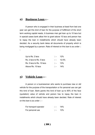 2)     Business Loan :: -

       A person who is engaged in their business at least from last one
year can get this kind of loan for the purpose of fulfillment of the short
term working capital needs. A business man get loan up to 10 lacs but
in special cases bank allow him to grant above 10 lacs and person has
to repay the loan in installments which should have already been
decided. As a security bank takes all documents of property which is
being mortgaged by a person. Rate of interest on this loan is as under ::
-


       Up to Rs. 2 lacs                  :: -   12%
       Rs. 2 lacs to Rs. 5 lacs          :: -   12.5%
       Rs. 5 lacs to Rs. 10 lacs         :: -   13%
       Above Rs. 10 lacs                 :: -   14%




3)     Vehicle Loan :: -

       A person or a businessman who wants to purchase new or old
vehicle for the purpose of the transportation or for personal use can get
this kind of loan. Bank grants this kind of loan up to 85% of the face
(quotation) value of vehicle and person has to repay the loan in
installments which should have already been decided. Rate of interest
on this loan is as under :: -


       For transport operator            :: -   14%
       For personal use                  :: -   13%




                                ( 39 )
 