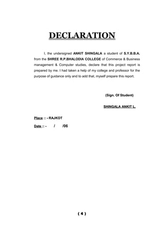 DECLARATION
       I, the undersigned ANKIT SHINGALA a student of S.Y.B.B.A.
from the SHREE R.P.BHALODIA COLLEGE of Commerce & Business
management & Computer studies, declare that this project report is
prepared by me. I had taken a help of my college and professor for the
purpose of guidance only and to add that, myself prepare this report.




                                                 (Sign. Of Student)


                                               SHINGALA ANKIT L.


Place :: - RAJKOT

Date :: -    /      /06




                              ( 4 )
 
