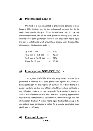 4)     Professional Loan :: -

       This kind of a loan is granted to professional persons such as
lawyers, C.A, doctors, etc, for the professional purpose like, to the
doctor bank grants this type of loan to build new clinic, to buy new
medical equipments, and so on. Bank grants this loan up to 10 lacs but
in some cases bank grants loan above 10 lacs and person has to repay
the loan in installments which should have already been decided. Rate
of interest on this loan is as under :: -


       Up to Rs. 2 lacs              :: -   12%
       Rs. 2 lacs to Rs. 5 lacs      :: -   12.5%
       Rs. 5 lacs to Rs. 10 lacs     :: -   13%
       Above Rs. 10 lacs             :: -   13.5%




5)     Loan against NSCKVPLIC :: -

       Loan against NSCKVPLIC is very easy to get because liquid
guarantee is involved in it. Bank grants loan against NSCKVPLIC.
Bank grants loan for the purpose of purchase or to build home. If a
person wants to get this kind of loan, should have share certificate or
any LIC policy holder of his own name only. Bank grants this loan up to
75% to 90% of market value of NSC, KVP and LIC policy. Applicant has
to give share certificate or LIC policy to bank. Bank will charge 12% rate
of interest on this loan. A person has to repay this loan to bank up to the
due date of share certificates or policy. As a security bank takes share
certificates or LIC policy.




6)     Personal Loan :: -
                                ( 40 )
 