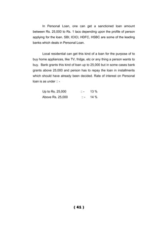 In Personal Loan, one can get a sanctioned loan amount
between Rs. 25,000 to Rs. 1 lacs depending upon the profile of person
applying for the loan. SBI, ICICI, HDFC, HSBC are some of the leading
banks which deals in Personal Loan.


       Local residential can get this kind of a loan for the purpose of to
buy home appliances, like TV, fridge, etc or any thing a person wants to
buy. Bank grants this kind of loan up to 25,000 but in some cases bank
grants above 25,000 and person has to repay the loan in installments
which should have already been decided. Rate of interest on Personal
loan is as under :: -


       Up to Rs. 25,000           :: -    13 %
       Above Rs. 25,000            :: -   14 %




                             ( 41 )
 