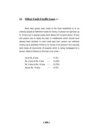 2)     Other Cash Credit Loan :: -


       Bank also grants cash credit to the local residential or to an
ordinary people to fulfill their needs for money. A person can get loan up
to 10 lacs but in special cases bank allows him to grant above 10 lacs
and person has to repay the loan in installments which should have
already been decided. In cash credit type loan, person can withdraw
money (up to decided) if there is no money in his account. As a security
bank takes all documents of property which is being mortgaged by a
person. Rate of interest on this loan is as under :: -


       Up to Rs. 2 lacs             :: -   11.5%
       Rs. 2 lacs to Rs. 5 lacs     :: -   12.25%
       Rs. 5 lacs to Rs. 10 lacs    :: -   12.75%
       Above Rs. 10 lacs            :: -   13.5%




                               ( 43 )
 