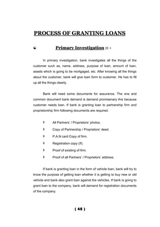 PROCESS OF GRANTING LOANS

                Primary Investigation :: -

       In primary investigation, bank investigates all the things of the
customer such as, name, address, purpose of loan, amount of loan,
assets which is going to be mortgaged, etc. After knowing all the things
about the customer, bank will give loan form to customer. He has to fill
up all the things clearly.


       Bank will need some documents for assurance. The one and
common document bank demand is demand promisenary this because
customer needs loan. If bank is granting loan to partnership firm and
proprietorship firm following documents are required.


             All Partners’ / Proprietors’ photos.

             Copy of Partnership / Proprietors’ deed.

             P.A.N card Copy of firm.

             Registration copy (If).

             Proof of existing of firm.

             Proof of all Partners’ / Proprietors’ address.


       If bank is granting loan in the form of vehicle loan, bank will try to
know the purpose of getting loan whether it is getting to buy new or old
vehicle and bank also grant loan against the vehicles. If bank is going to
grant loan to the company, bank will demand for registration documents
of the company.




                               ( 45 )
 