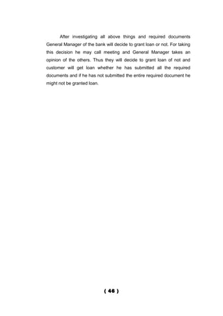 After investigating all above things and required documents
General Manager of the bank will decide to grant loan or not. For taking
this decision he may call meeting and General Manager takes an
opinion of the others. Thus they will decide to grant loan of not and
customer will get loan whether he has submitted all the required
documents and if he has not submitted the entire required document he
might not be granted loan.




                             ( 46 )
 