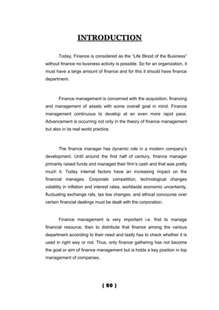 INTRODUCTION

       Today, Finance is considered as the “Life Blood of the Business”
without finance no business activity is possible. So for an organization, it
must have a large amount of finance and for this it should have finance
department.



       Finance management is concerned with the acquisition, financing
and management of assets with some overall goal in mind. Finance
management continuous to develop at an even more rapid pace.
Advancement is occurring not only in the theory of finance management
but also in its real world practice.



       The finance manager has dynamic role in a modern company’s
development. Until around the first half of century, finance manager
primarily raised funds and managed their firm’s cash and that was pretty
much it. Today internal factors have an increasing impact on the
financial manages. Corporate competition, technological changes
volatility in inflation and interest rates, worldwide economic uncertainty,
fluctuating exchange rats, tax low changes, and ethical concourse over
certain financial dealings must be dealt with the corporation.


       Finance management is very important i.e. first to manage
financial resource, then to distribute that finance among the various
department according to their need and lastly has to check whether it is
used in right way or not. Thus, only finance gathering has not become
the goal or aim of finance management but is holds a key position in top
management of companies.




                                ( 50 )
 