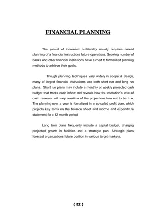 FINANCIAL PLANNING


      The pursuit of increased profitability usually requires careful
planning of a financial instructions future operations. Growing number of
banks and other financial institutions have turned to formalized planning
methods to achieve their goals.


          Though planning techniques vary widely in scope & design,
many of largest financial instructions use both short run and long run
plans. Short run plans may include a monthly or weekly projected cash
budget that tracks cash inflow and reveals how the institution’s level of
cash reserves will vary overtime of the projections turn out to be true.
The planning over a year is formalized in a so-called profit plan, which
projects key items on the balance sheet and income and expenditure
statement for a 12 month period.


      Long term plans frequently include a capital budget, charging
projected growth in facilities and a strategic plan. Strategic plans
forecast organizations future position in various target markets.




                              ( 52 )
 