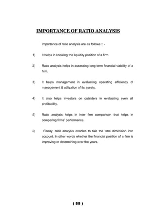 IMPORTANCE OF RATIO ANALYSIS

      Importance of ratio analysis are as follows :: -


1)    It helps in knowing the liquidity position of a firm.


2)    Ratio analysis helps in assessing long term financial viability of a
      firm.


3)    It helps management in evaluating operating efficiency of
      management & utilization of its assets.


4)    It also helps investors on outsiders in evaluating even all
      profitability.


5)    Ratio analysis helps in inter firm comparison that helps in
      comparing firms’ performance.


6)     Finally, ratio analysis enables to tale the time dimension into
      account. In other words whether the financial position of a firm is
      improving or determining over the years.




                              ( 55 )
 