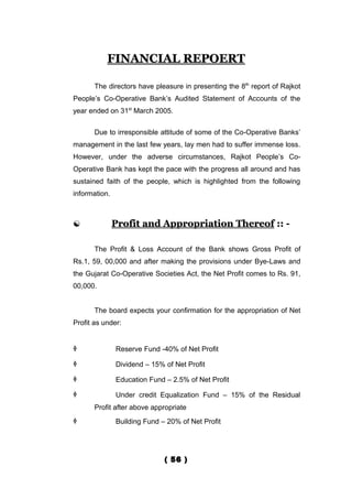 FINANCIAL REPOERT

       The directors have pleasure in presenting the 8th report of Rajkot
People’s Co-Operative Bank’s Audited Statement of Accounts of the
year ended on 31st March 2005.


       Due to irresponsible attitude of some of the Co-Operative Banks’
management in the last few years, lay men had to suffer immense loss.
However, under the adverse circumstances, Rajkot People’s Co-
Operative Bank has kept the pace with the progress all around and has
sustained faith of the people, which is highlighted from the following
information.



              Profit and Appropriation Thereof :: -

       The Profit & Loss Account of the Bank shows Gross Profit of
Rs.1, 59, 00,000 and after making the provisions under Bye-Laws and
the Gujarat Co-Operative Societies Act, the Net Profit comes to Rs. 91,
00,000.


       The board expects your confirmation for the appropriation of Net
Profit as under:


              Reserve Fund -40% of Net Profit

              Dividend – 15% of Net Profit

              Education Fund – 2.5% of Net Profit

              Under credit Equalization Fund – 15% of the Residual
       Profit after above appropriate
              Building Fund – 20% of Net Profit




                              ( 56 )
 