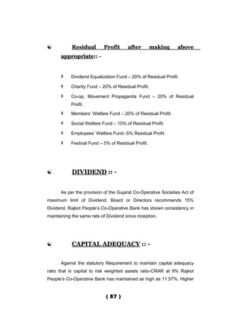            Residual       Profit      after        making     above
      appropriate:: -


          Dividend Equalization Fund – 20% of Residual Profit.

          Charity Fund – 20% of Residual Profit.

          Co-op, Movement Propaganda Fund – 20% of Residual
           Profit.
          Members’ Welfare Fund – 20% of Residual Profit.

          Social Welfare Fund – 10% of Residual Profit.

          Employees’ Welfare Fund -5% Residual Profit.

          Festival Fund – 5% of Residual Profit.




           DIVIDEND :: -


      As per the provision of the Gujarat Co-Operative Societies Act of
maximum limit of Dividend, Board or Directors recommends 15%
Dividend. Rajkot People’s Co-Operative Bank has shown consistency in
maintaining the same rate of Dividend since inception.




           CAPITAL ADEQUACY :: -


      Against the statutory Requirement to maintain capital adequacy
ratio that is capital to risk weighted assets ratio-CRAR at 9% Rajkot
People’s Co-Operative Bank has maintained as high as 11.57%. Higher


                             ( 57 )
 