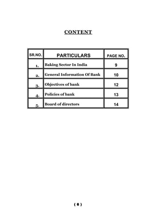 CONTENT



SR.NO.         PARTICULARS             PAGE NO.

   1.    Baking Sector In India           9

   2.    General Information Of Bank     10

   3.    Objectives of bank              12

   4.    Policies of bank                13

   5.    Board of directors              14




                        ( 6 )
 