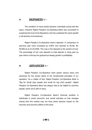            DEPOSITS :: -

       The condition of many banks became vulnerable during last few
years. However Rajkot People’s Co-Operative Bank was successful in
sustaining the trust of its Depositors and has sustained the same growth
in all adverse circumstances.


       Rajkot People’s Co-Operative bank’s deposits, in comparison to
previous year have increased by 5.59% and reached to Rs.88, 00,
00,000 as at 31.03.2005. The ruse in the deposits is the symbol of trust.
The percentage of low cost deposits to total deposit is rising year by
year which is the key for gradual but steady growth in profitability.




           ADVANCES :: -

       Rajkot People’s Co-Operative bank grants various loans and
advances for the actual needs of the fundamental principles of co-
operation. As a matter of fact, Rajkot People’s Co-Operative Bank is
“Big for Small (lay) people and small for big (rich) people”. Rajkot
People’s Co-Operative Bank has always tried to be helpful to common
people, which are 6,300 (in lacs).


       Rajkot People’s Co-Operative Bank’s financial portfolio is
distributed in entire economic and varied activities so that changes
arising from the market may not have direct adverse impact on the
recovery and economy affairs of the bank.




                                ( 60 )
 