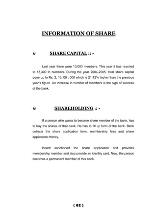 INFORMATION OF SHARE


              SHARE CAPITAL :: -


      Last year there were 13,000 members. This year it has reached
to 13,300 in numbers. During the year 2004-2005, total share capital
gone up to Rs. 2, 16, 00 , 000 which is 21.42% higher than the previous
year’s figure. An increase in number of members is the sign of success
of the bank.




               SHAREHOLDING :: -

      If a person who wants to become share member of the bank, has
to buy the shares of that bank. He has to fill up form of the bank. Bank
collects the share application form, membership fees and share
application money.


      Board     sanctioned   the   share   application   and   provides
membership member and also provide an identity card. Now, the person
becomes a permanent member of this bank.




                             ( 62 )
 