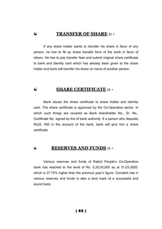                TRANSFER OF SHARE :: -

       If any share holder wants to transfer his share in favor of any
person, he has to fill up share transfer form of the bank in favor of
others. He has to pay transfer fees and submit original share certificate
to bank and identity card which has already been given to the share
holder and bank will transfer his share on name of another person.




               SHARE CERTIFICATE :: -

       Bank issues the share certificate to share holder and identity
card. The share certificate is approved by the Co-Operative sector. In
which such things are covered as Bank shareholder No., Sr. No.,
Certificate No. signed by the of bank authority. If a person who deposits
Rs25, 000 in the account of the bank, bank will give him a share
certificate.




              RESERVES AND FUNDS :: -


       Various reserves and funds of Rajkot People’s Co-Operative
bank has reached to the level of Rs. 5,35,00,000 as at 31.03.2005,
which is 27.75% higher than the previous year’s figure. Constant rise in
various reserves and funds is also a land mark of a successful and
sound bank.




                             ( 63 )
 