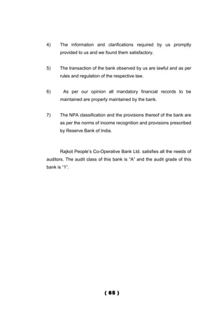 4)     The information and clarifications required by us promptly
       provided to us and we found them satisfactory.


5)     The transaction of the bank observed by us are lawful and as per
       rules and regulation of the respective law.


6)      As per our opinion all mandatory financial records to be
       maintained are properly maintained by the bank.


7)     The NPA classification and the provisions thereof of the bank are
       as per the norms of income recognition and provisions prescribed
       by Reserve Bank of India.



       Rajkot People’s Co-Operative Bank Ltd. satisfies all the needs of
auditors. The audit class of this bank is “A” and the audit grade of this
bank is “1”.




                              ( 65 )
 