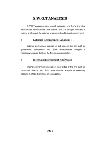 S.W.O.T ANALYSIS

       S.W.O.T analysis means overall evaluation of a firm’s strengths,
weaknesses, opportunities, and threats. S.W.O.T analysis consists of
making analyses of the external environment and internal environment.


             External Environment Analysis :: -

       External environment consists of out sides of the firm such as
government,    competitors,    etc.   Such   environmental   analysis   is
necessary because it affects the firm or an organization.


             Internal Environment Analysis :: -

       Internal environment consists of inner sides of the firm such as
personnel, finance, etc. Such environmental analysis is necessary
because it affects the firm or an organization.




                              ( 67 )
 