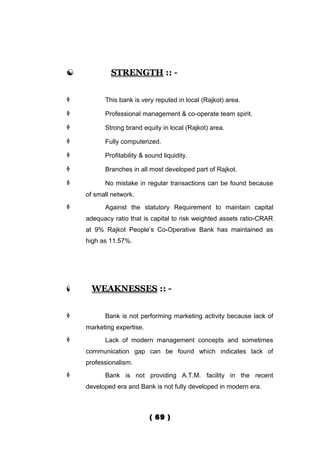            STRENGTH :: -


         This bank is very reputed in local (Rajkot) area.

         Professional management & co-operate team spirit.

         Strong brand equity in local (Rajkot) area.

         Fully computerized.

         Profitability & sound liquidity.

         Branches in all most developed part of Rajkot.

         No mistake in regular transactions can be found because
    of small network.
         Against the statutory Requirement to maintain capital
    adequacy ratio that is capital to risk weighted assets ratio-CRAR
    at 9% Rajkot People’s Co-Operative Bank has maintained as
    high as 11.57%.




     WEAKNESSES :: -


         Bank is not performing marketing activity because lack of
    marketing expertise.
         Lack of modern management concepts and sometimes
    communication gap can be found which indicates lack of
    professionalism.
         Bank is not providing A.T.M. facility in the recent
    developed era and Bank is not fully developed in modern era.



                           ( 69 )
 